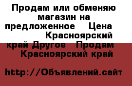 Продам или обменяю магазин на предложенное. › Цена ­ 500 000 - Красноярский край Другое » Продам   . Красноярский край